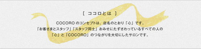 ココロとは COCOROのコンセプトは、店名のとおり「心」です。「お客さまとスタッフ」「スタッフ同士」お店にたずさわっているすべての人の「心」と「cocoro」のつながりを大切にしたサロンです